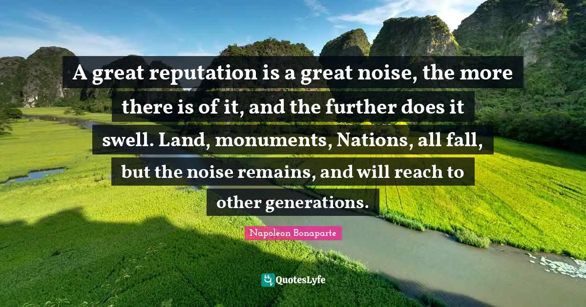 A great reputation is a great noise, the more there is of it, and the further does it swell. Land, monuments, Nations, all fall, but the noise remains, and will reach to other generations.