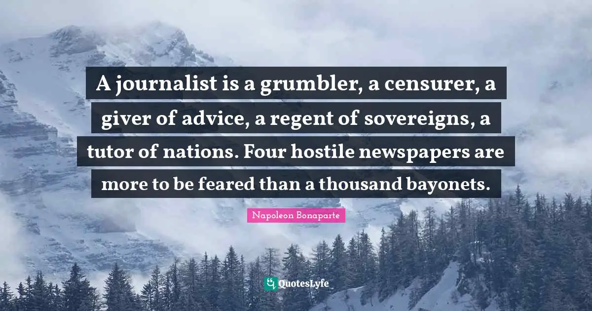 Giver Quotes: "A journalist is a grumbler, a censurer, a giver of advice, a regent of sovereigns, a tutor of nations. Four hostile newspapers are more to be feared than a thousand bayonets."