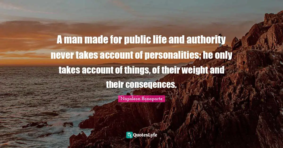 A man made for public life and authority never takes account of personalities; he only takes account of things, of their weight and their conseqences.