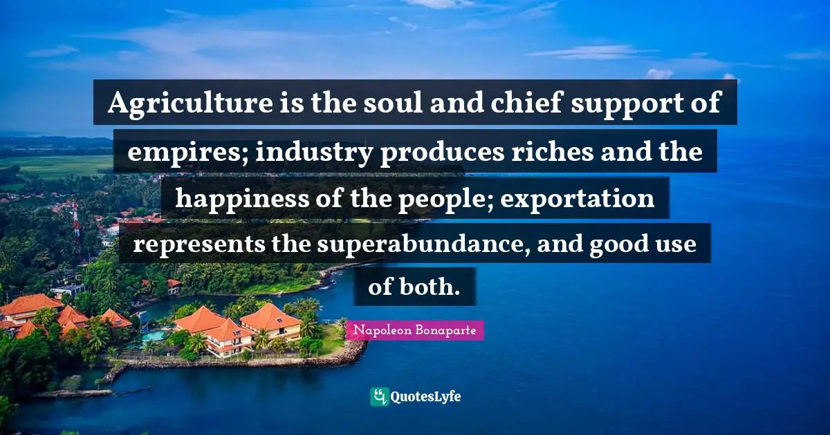Agriculture is the soul and chief support of empires; industry produces riches and the happiness of the people; exportation represents the superabundance, and good use of both.