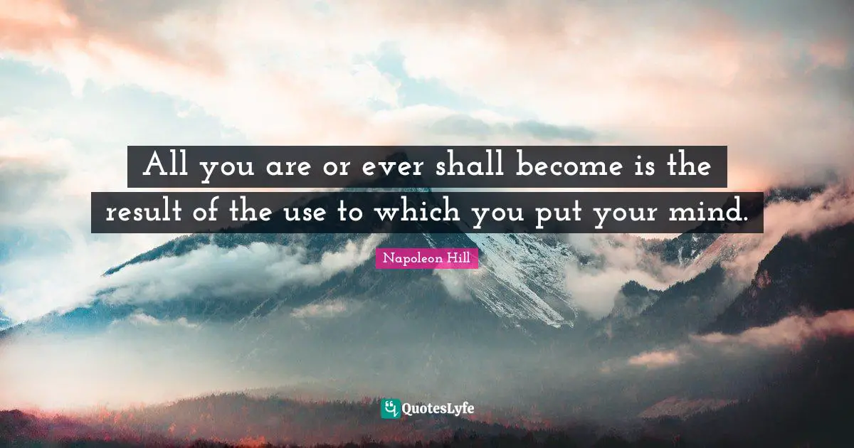 All you are or ever shall become is the result of the use to which you put your mind.