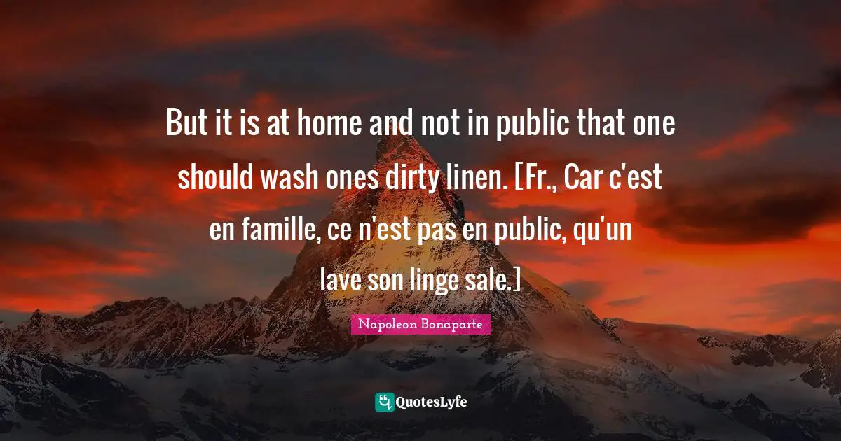 But it is at home and not in public that one should wash ones dirty linen. [Fr., Car c'est en famille, ce n'est pas en public, qu'un lave son linge sale.]