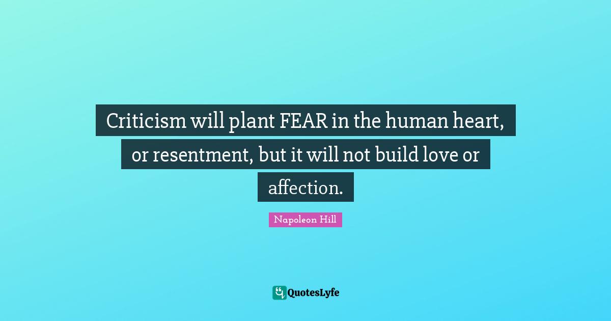 Criticism will plant FEAR in the human heart, or resentment, but it will not build love or affection.