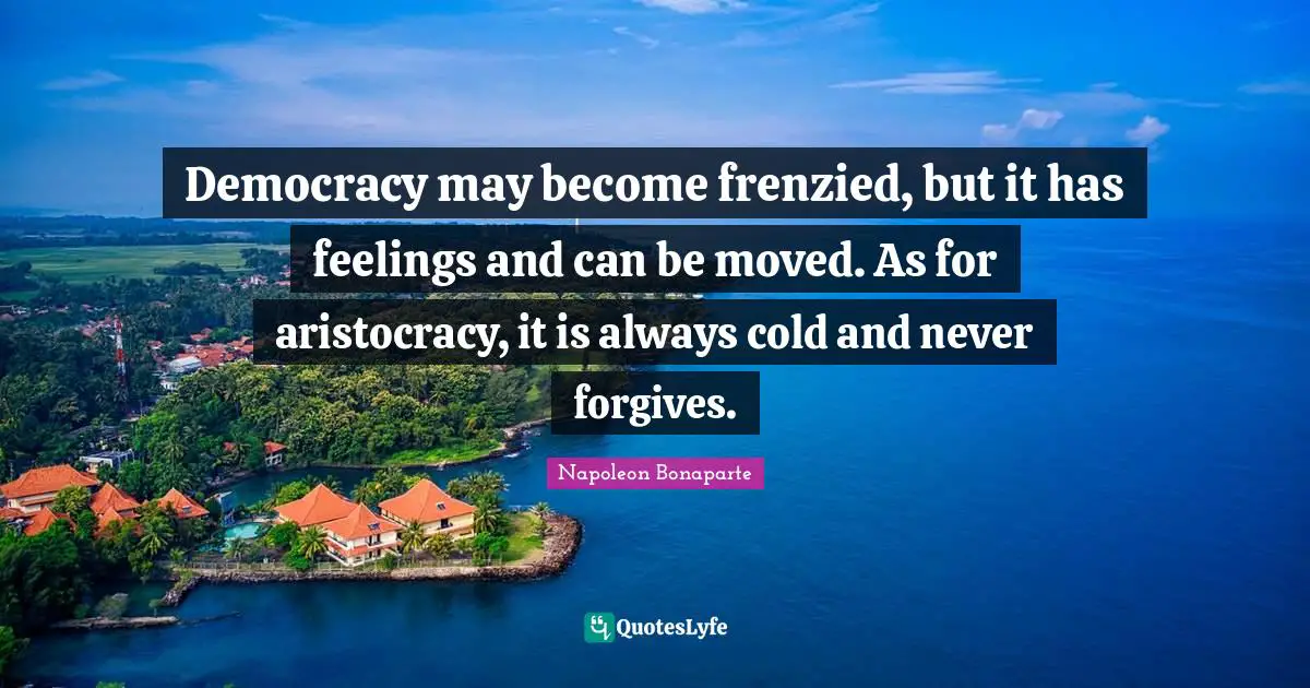 Democracy may become frenzied, but it has feelings and can be moved. As for aristocracy, it is always cold and never forgives.