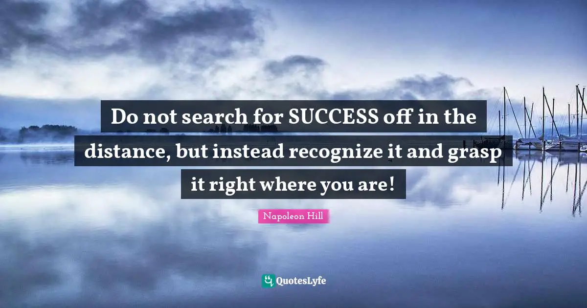 Napoleon Hill Quotes: "Do not search for SUCCESS off in the distance, but instead recognize it and grasp it right where you are!"