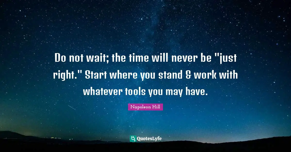Napoleon Hill Quotes: "Do not wait; the time will never be "just right." Start where you stand & work with whatever tools you may have."