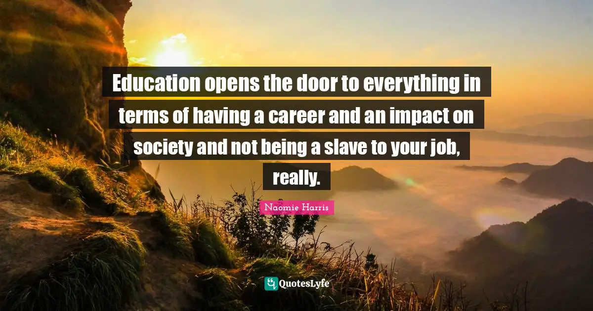 Education opens the door to everything in terms of having a career and an impact on society and not being a slave to your job, really.