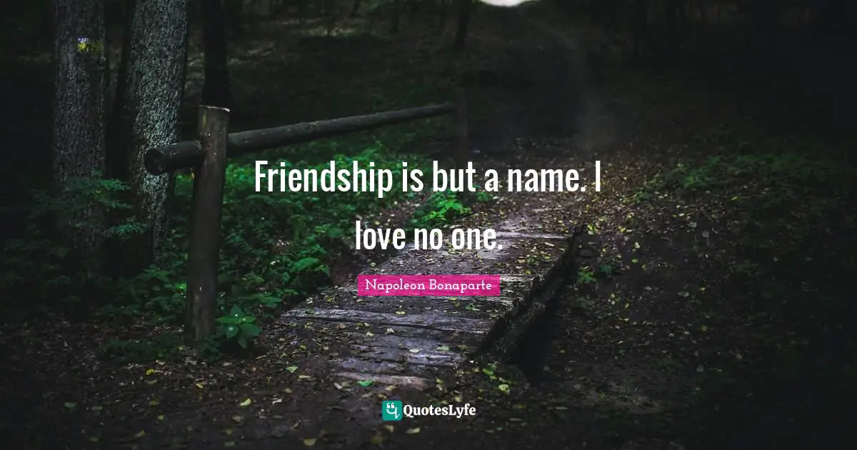 Friendship is but a name. I love no one.