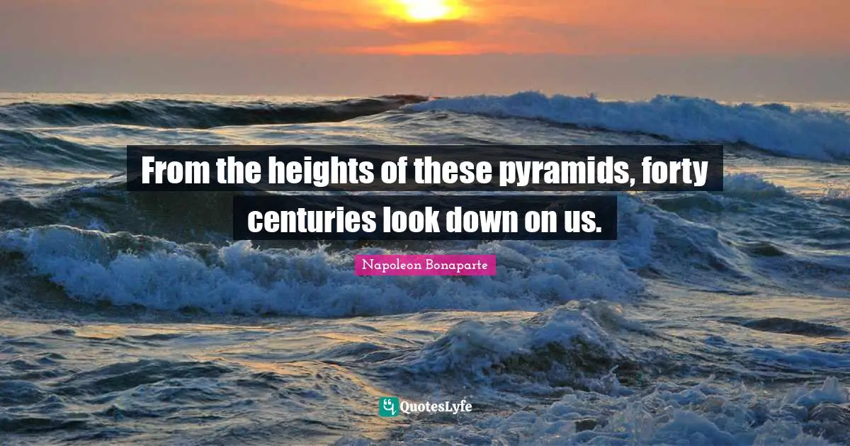 Napoleon Bonaparte Quotes: "From the heights of these pyramids, forty centuries look down on us."