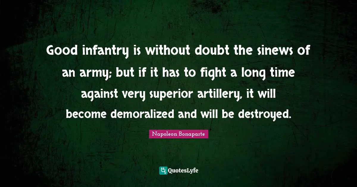 Good infantry is without doubt the sinews of an army; but if it has to fight a long time against very superior artillery, it will become demoralized and will be destroyed.