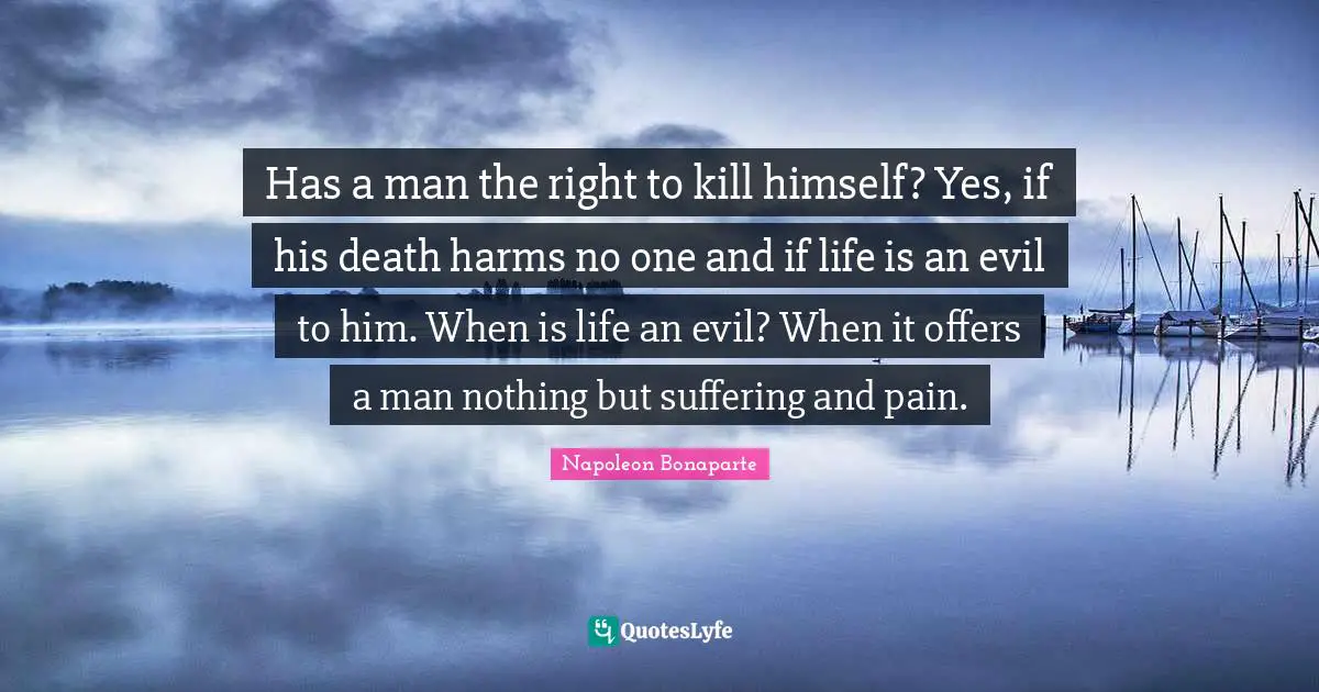 Has a man the right to kill himself? Yes, if his death harms no one and if life is an evil to him. When is life an evil? When it offers a man nothing but suffering and pain.