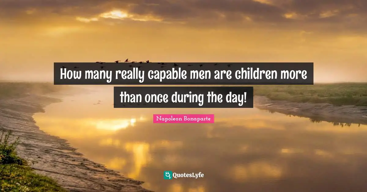 How many really capable men are children more than once during the day!
