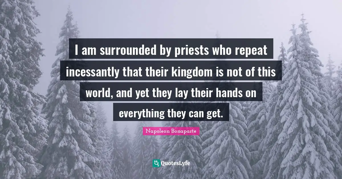Napoleon Bonaparte Quotes: "I am surrounded by priests who repeat incessantly that their kingdom is not of this world, and yet they lay their hands on everything they can get."