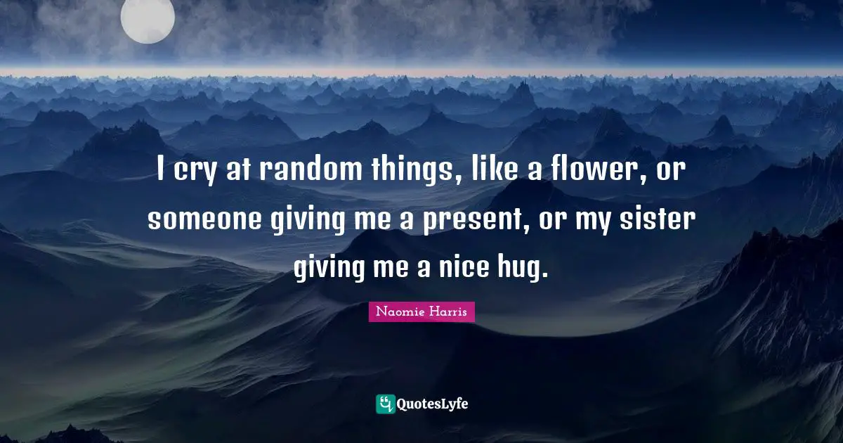 I cry at random things, like a flower, or someone giving me a present, or my sister giving me a nice hug.
