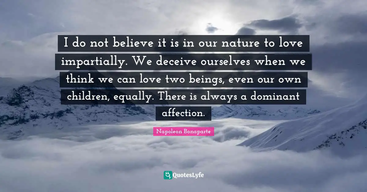 I do not believe it is in our nature to love impartially. We deceive ourselves when we think we can love two beings, even our own children, equally. There is always a dominant affection.