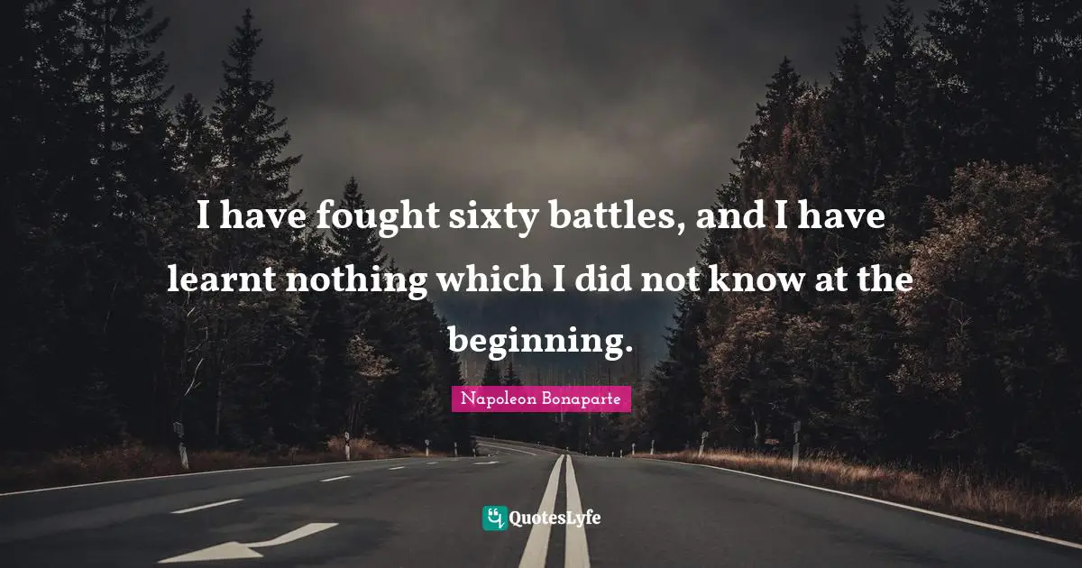 I have fought sixty battles, and I have learnt nothing which I did not know at the beginning.