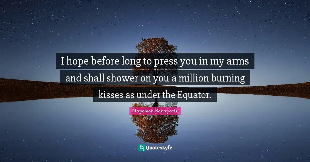 I hope before long to press you in my arms and shall shower on you a million burning kisses as under the Equator.
