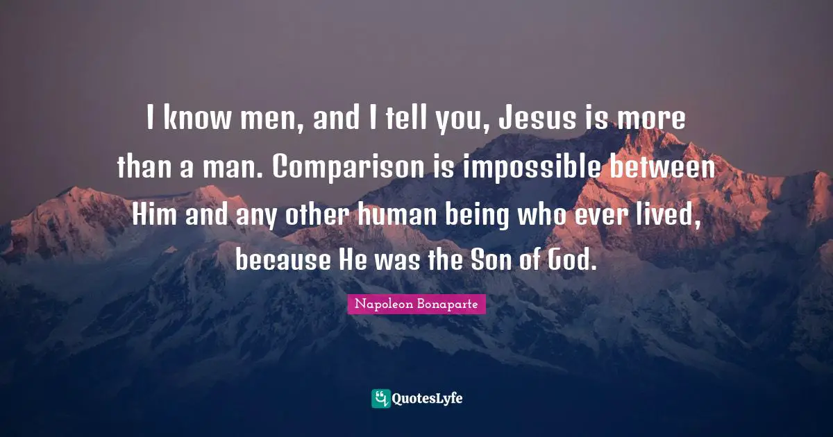 I know men, and I tell you, Jesus is more than a man. Comparison is impossible between Him and any other human being who ever lived, because He was the Son of God.