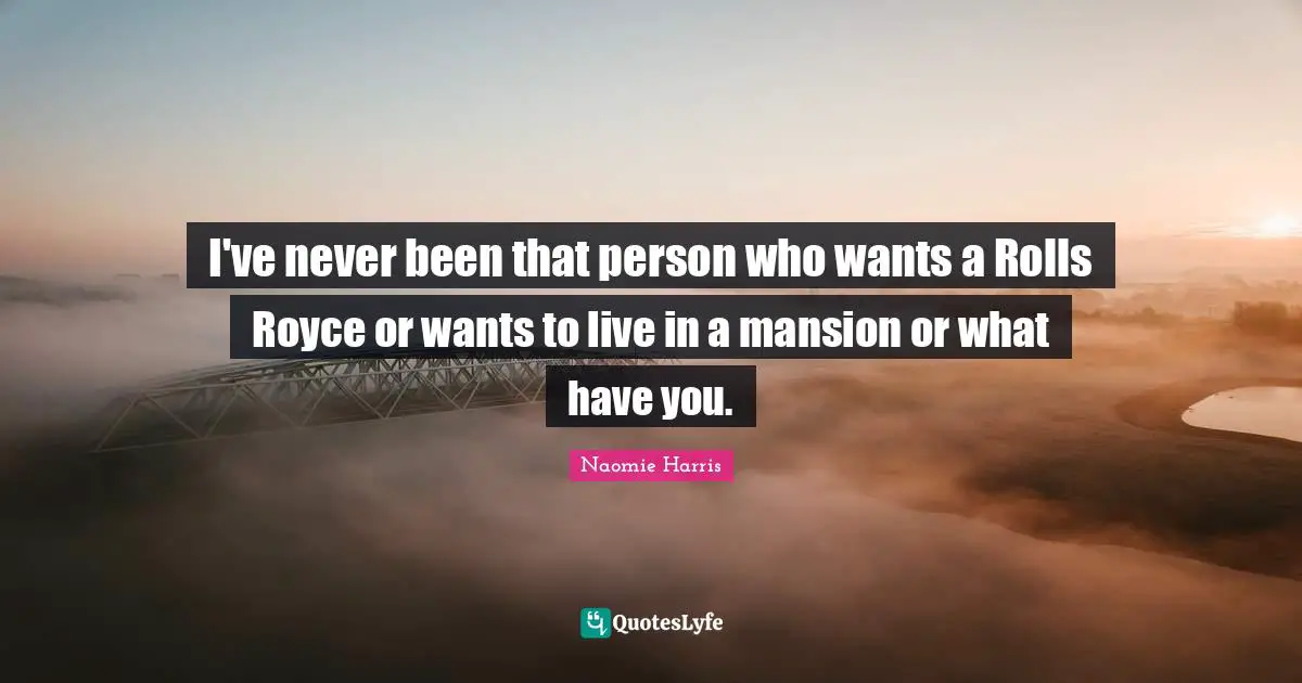 I've never been that person who wants a Rolls Royce or wants to live in a mansion or what have you.