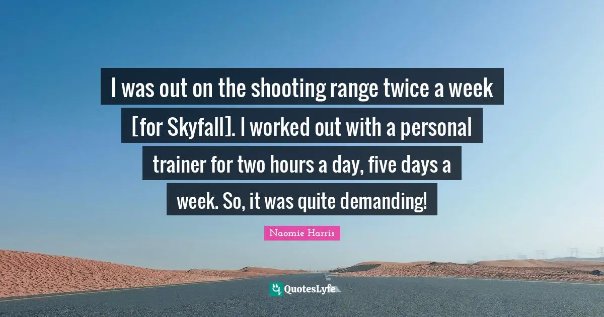 I was out on the shooting range twice a week [for Skyfall]. I worked out with a personal trainer for two hours a day, five days a week. So, it was quite demanding!