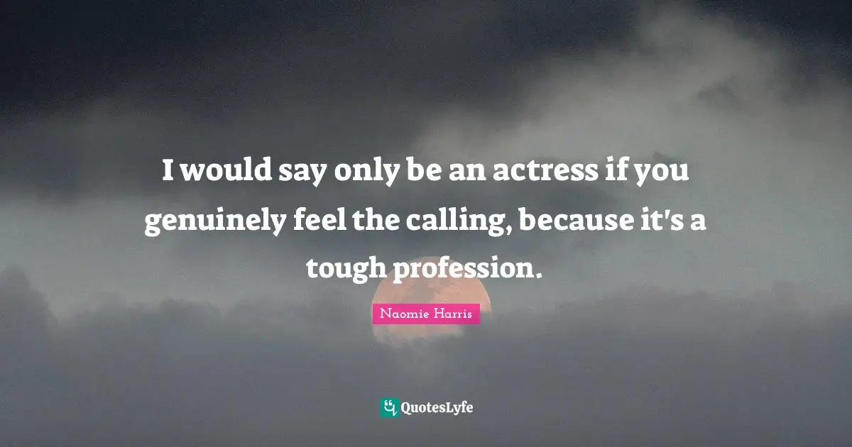 I would say only be an actress if you genuinely feel the calling, because it's a tough profession.
