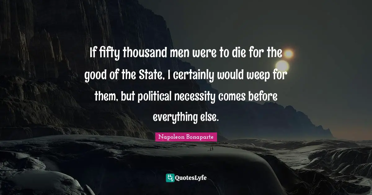 If fifty thousand men were to die for the good of the State, I certainly would weep for them, but political necessity comes before everything else.