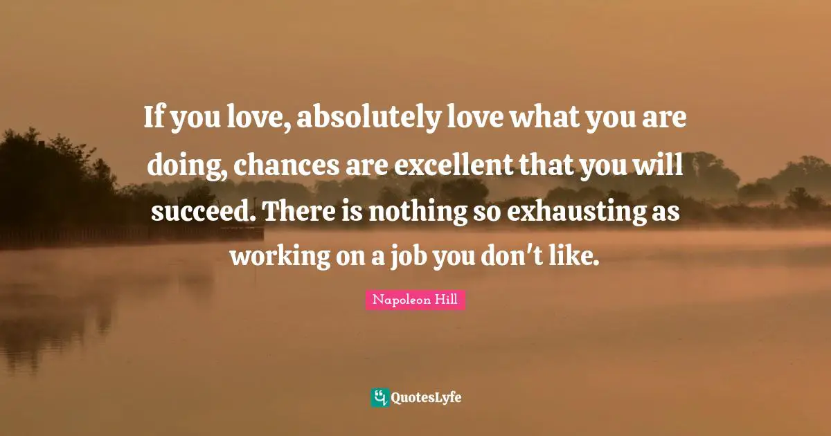 If you love, absolutely love what you are doing, chances are excellent that you will succeed. There is nothing so exhausting as working on a job you don't like.