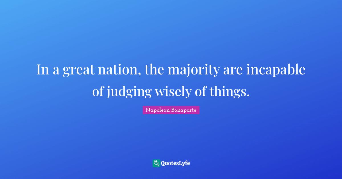 In a great nation, the majority are incapable of judging wisely of things.