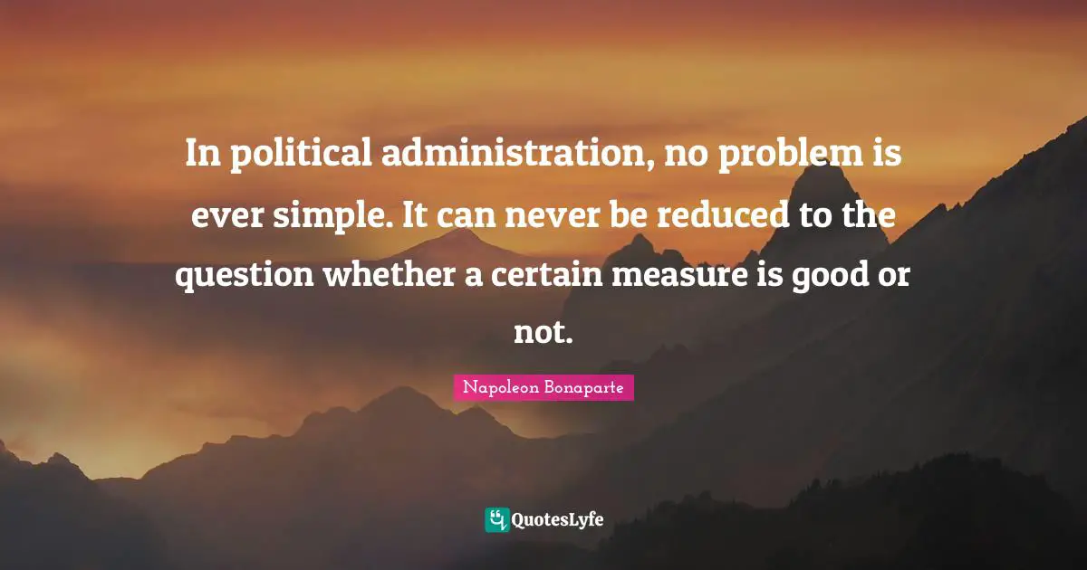 In political administration, no problem is ever simple. It can never be reduced to the question whether a certain measure is good or not.
