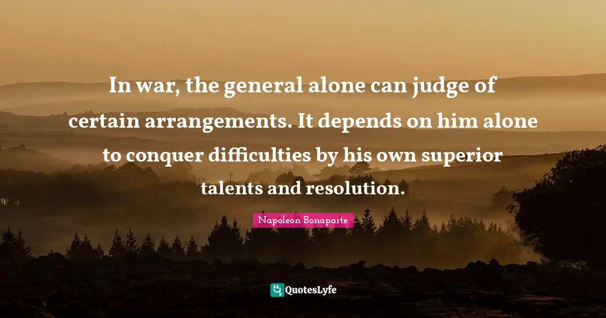 In war, the general alone can judge of certain arrangements. It depends on him alone to conquer difficulties by his own superior talents and resolution.