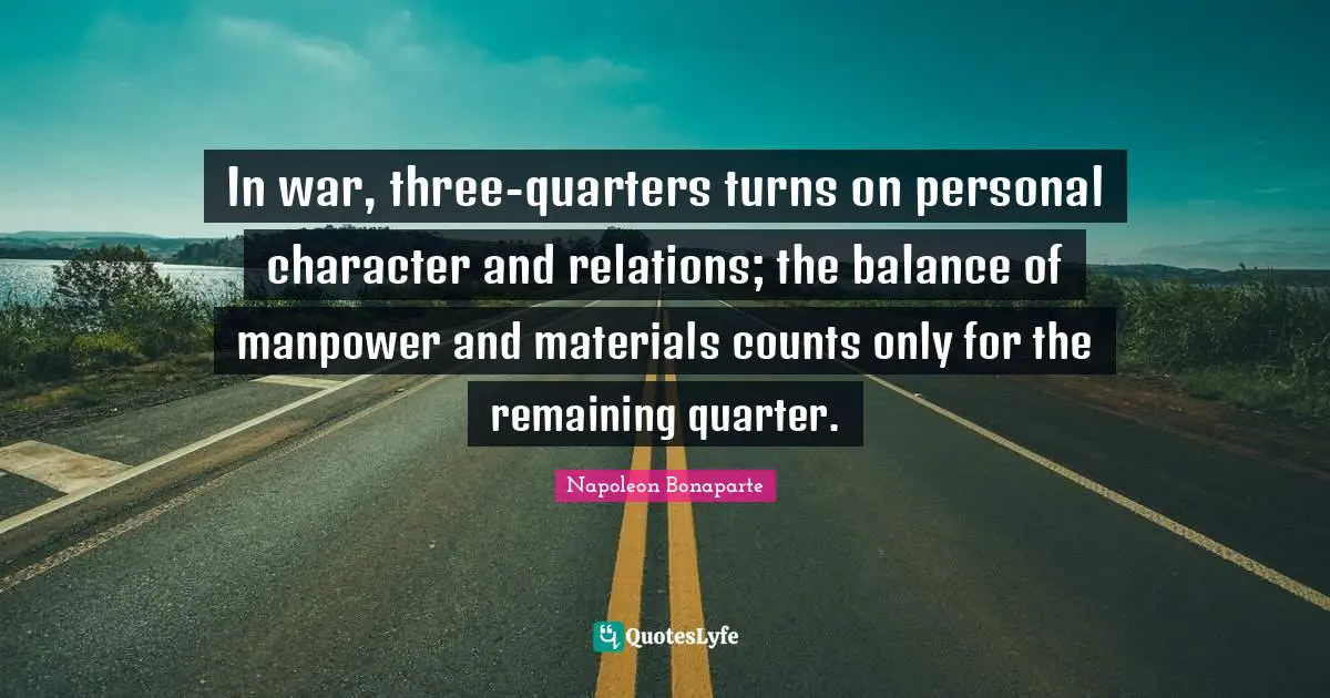 In war, three-quarters turns on personal character and relations; the balance of manpower and materials counts only for the remaining quarter.