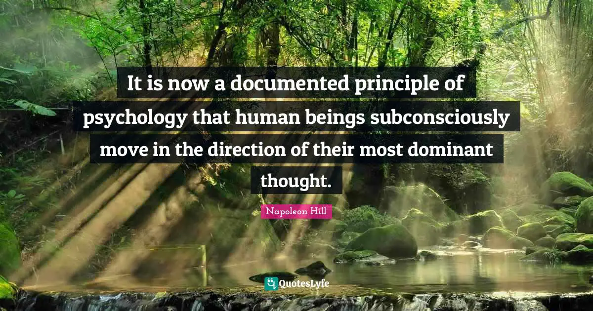 It is now a documented principle of psychology that human beings subconsciously move in the direction of their most dominant thought.