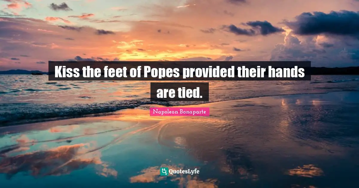 Kiss the feet of Popes provided their hands are tied.