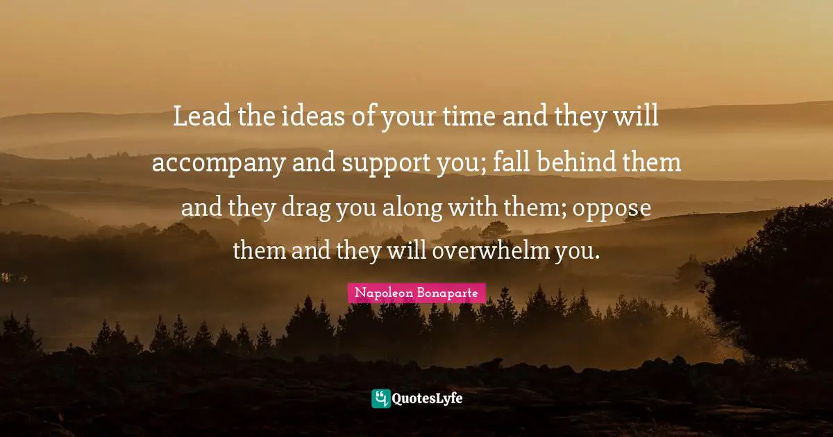 Lead the ideas of your time and they will accompany and support you; fall behind them and they drag you along with them; oppose them and they will overwhelm you.