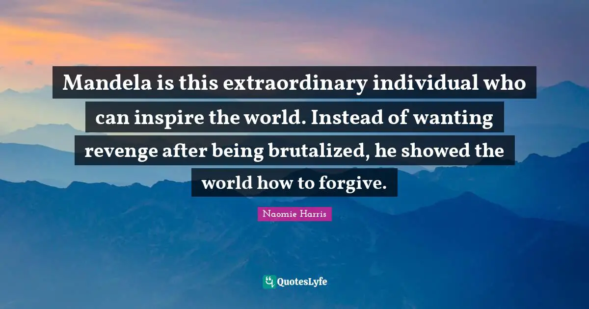 Mandela is this extraordinary individual who can inspire the world. Instead of wanting revenge after being brutalized, he showed the world how to forgive.