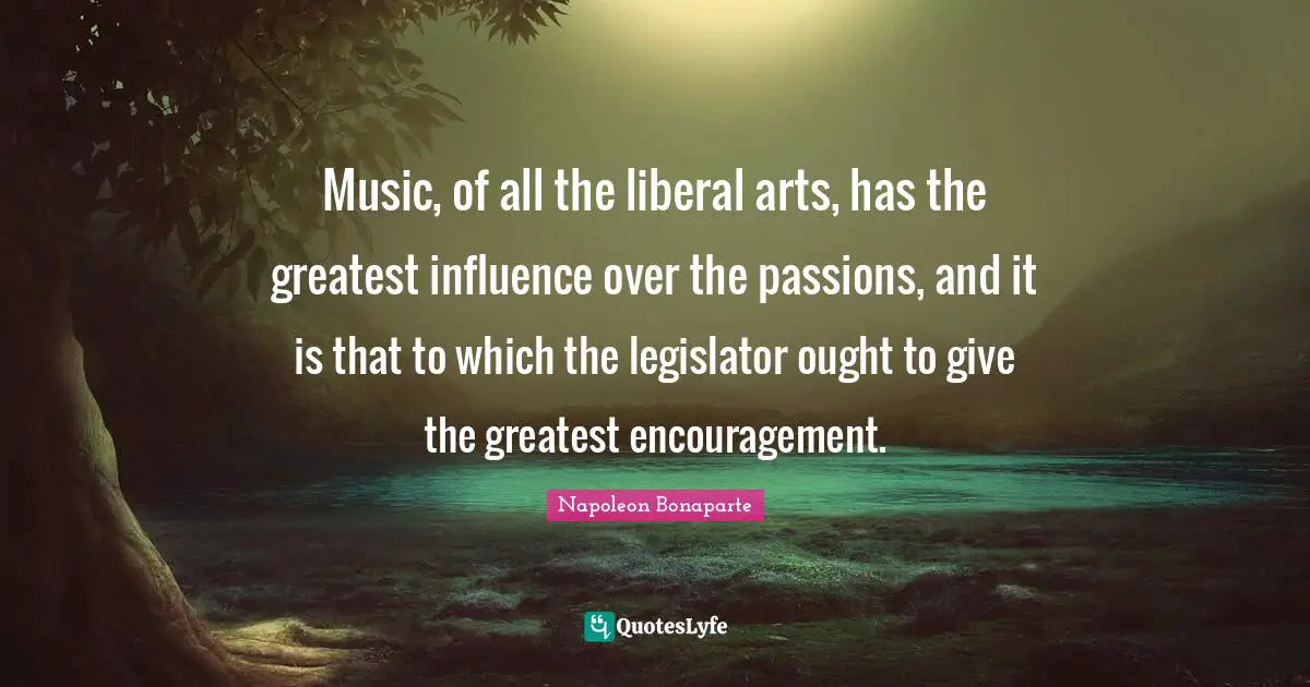 Music, of all the liberal arts, has the greatest influence over the passions, and it is that to which the legislator ought to give the greatest encouragement.