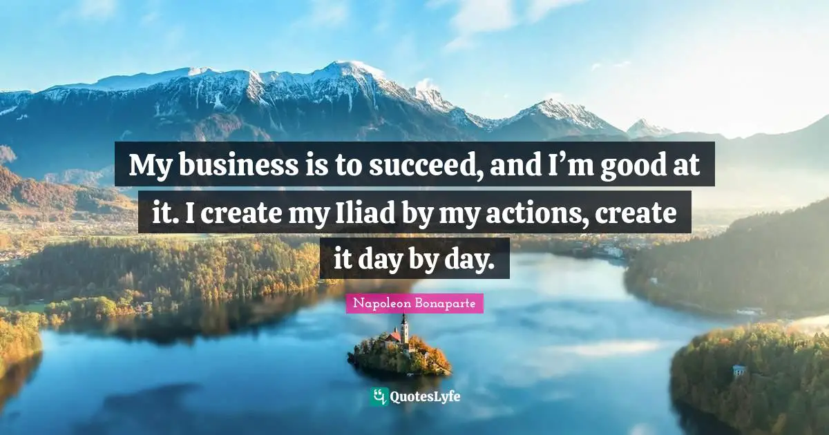 My business is to succeed, and I’m good at it. I create my Iliad by my actions, create it day by day.