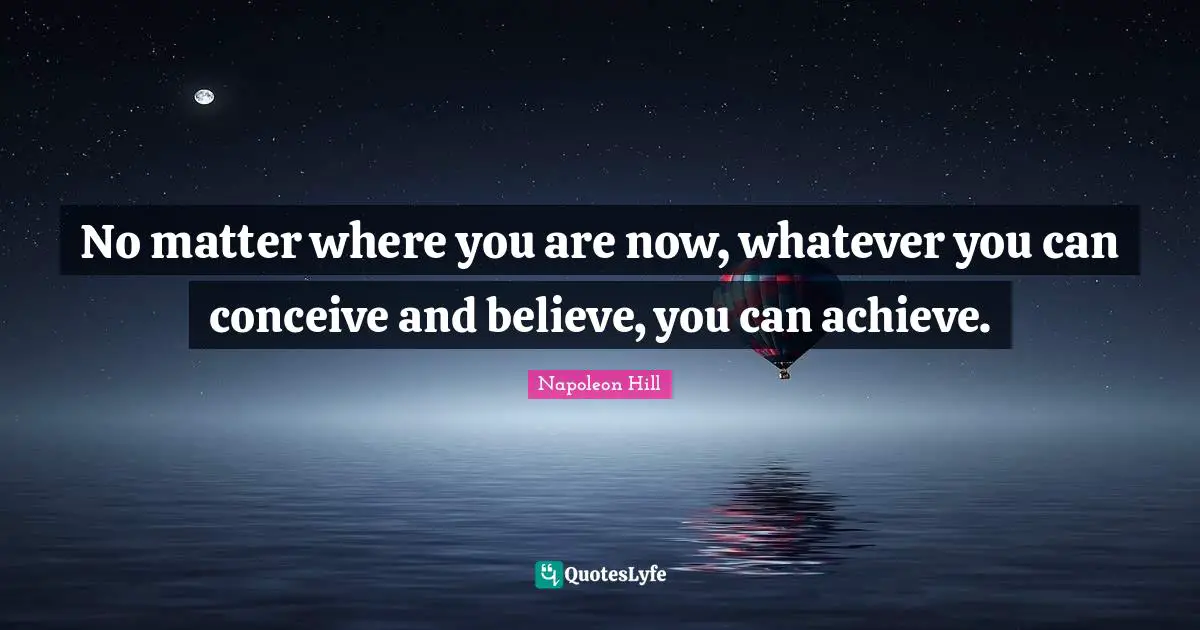 No matter where you are now, whatever you can conceive and believe, you can achieve.