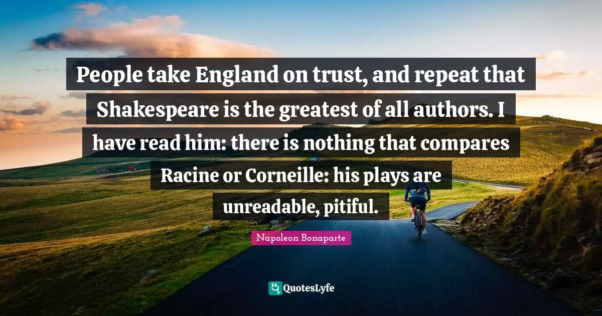 People take England on trust, and repeat that Shakespeare is the greatest of all authors. I have read him: there is nothing that compares Racine or Corneille: his plays are unreadable, pitiful.