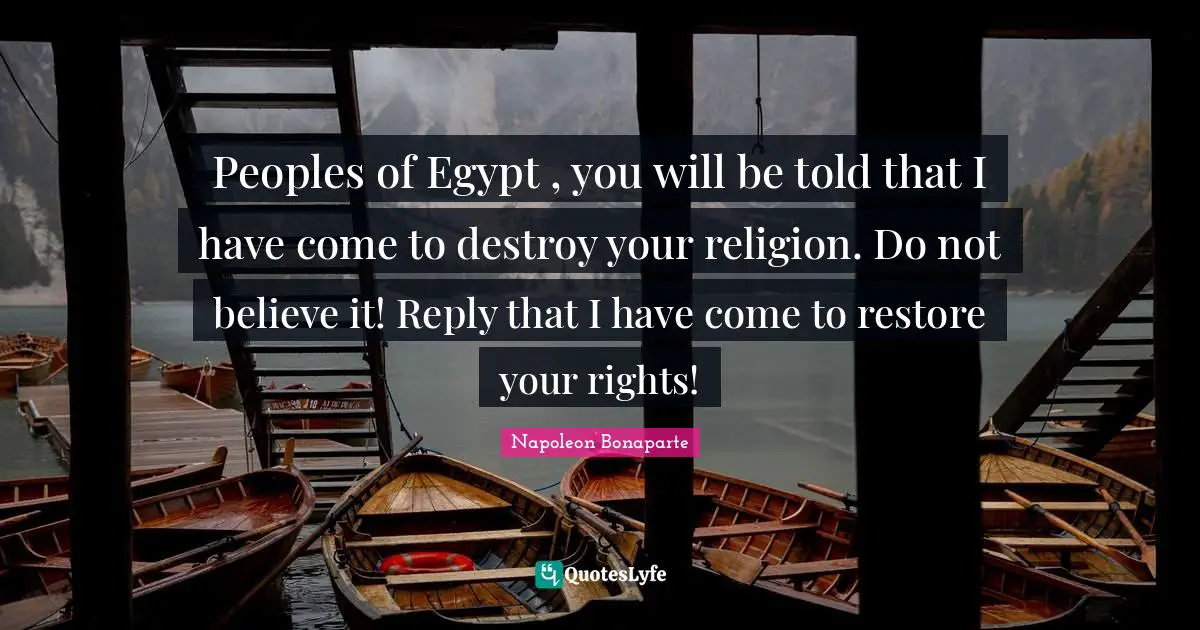 Peoples of Egypt , you will be told that I have come to destroy your religion. Do not believe it! Reply that I have come to restore your rights!