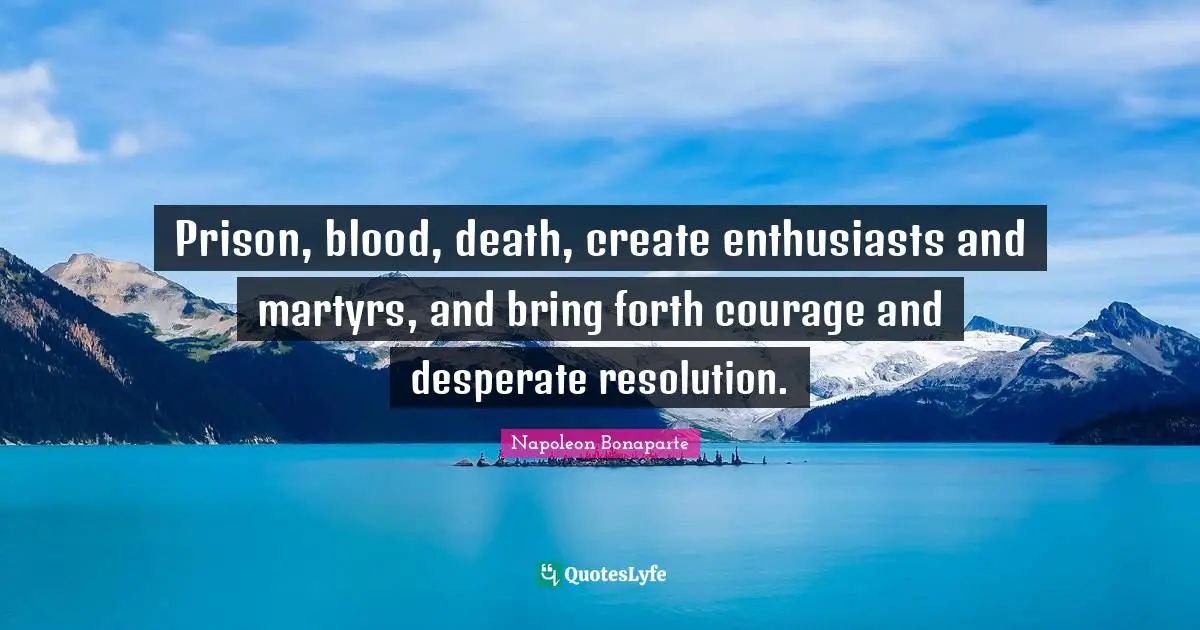 Prison, blood, death, create enthusiasts and martyrs, and bring forth courage and desperate resolution.