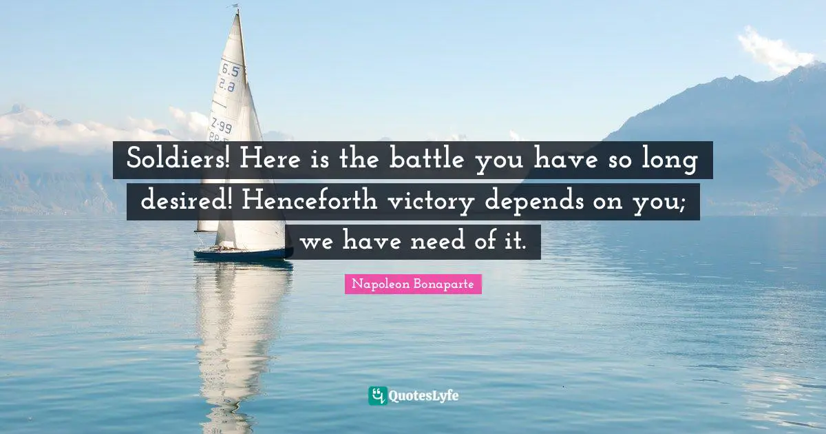 Soldiers! Here is the battle you have so long desired! Henceforth victory depends on you; we have need of it.