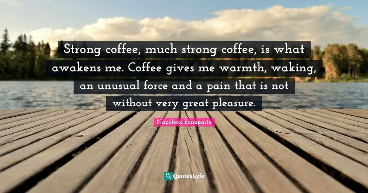 Strong coffee, much strong coffee, is what awakens me. Coffee gives me warmth, waking, an unusual force and a pain that is not without very great pleasure.