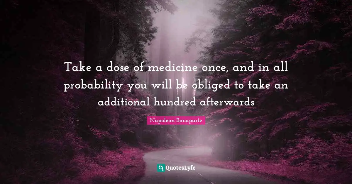 Take a dose of medicine once, and in all probability you will be obliged to take an additional hundred afterwards