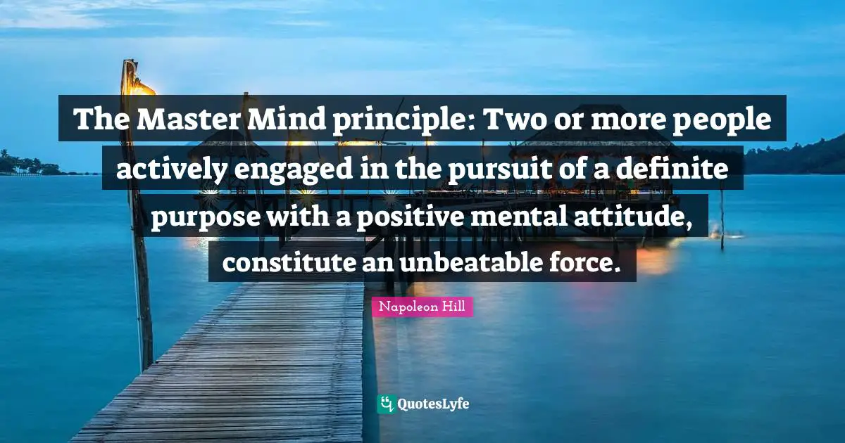 The Master Mind principle: Two or more people actively engaged in the pursuit of a definite purpose with a positive mental attitude, constitute an unbeatable force.