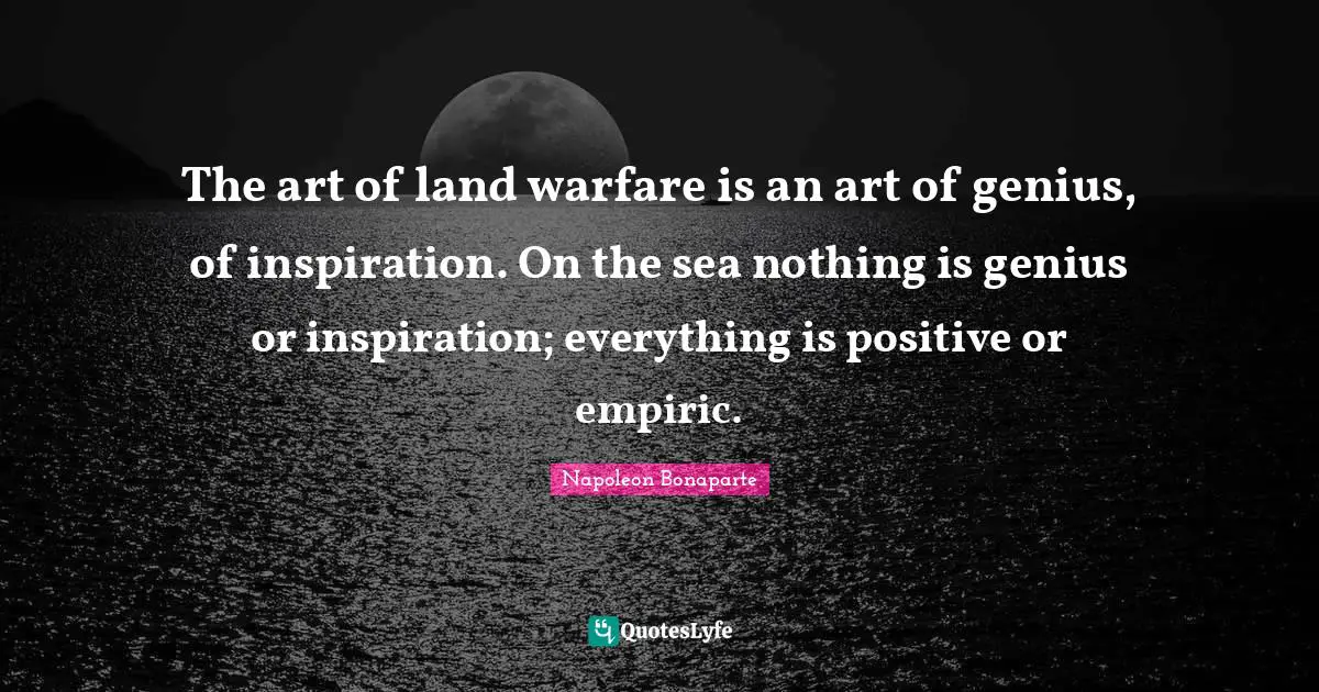 The art of land warfare is an art of genius, of inspiration. On the sea nothing is genius or inspiration; everything is positive or empiric.