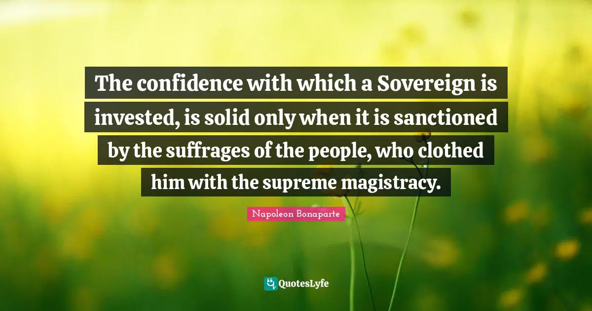 Suffrage Quotes: "The confidence with which a Sovereign is invested, is solid only when it is sanctioned by the suffrages of the people, who clothed him with the supreme magistracy."