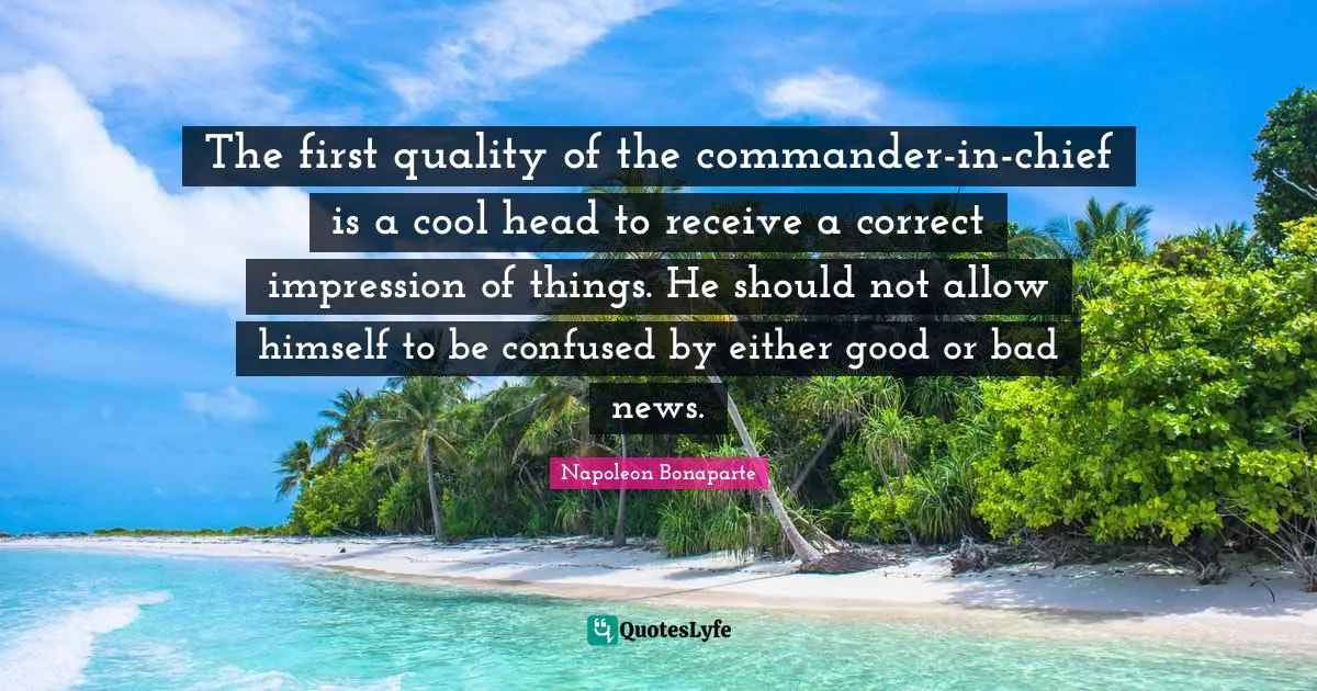 The first quality of the commander-in-chief is a cool head to receive a correct impression of things. He should not allow himself to be confused by either good or bad news.