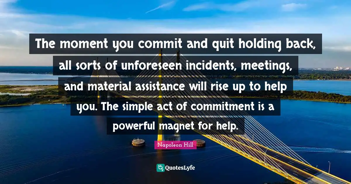 Napoleon Hill Quotes: The moment you commit and quit holding back, all sorts of unforeseen incidents, meetings, and material assistance will rise up to help you. The simple act of commitment is a powerful magnet for help.