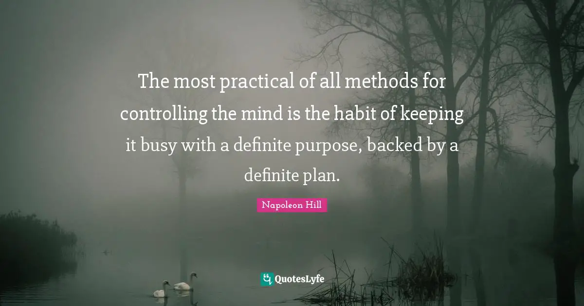 The most practical of all methods for controlling the mind is the habit of keeping it busy with a definite purpose, backed by a definite plan.